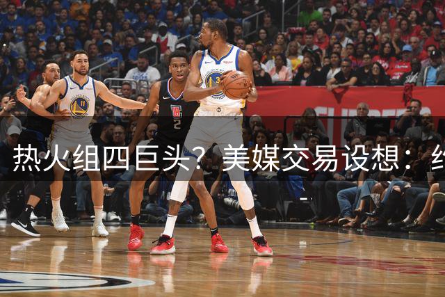 热火组四巨头？美媒交易设想：约维奇+嘴哥+首轮换杜兰特